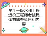 丽江一级水利工程造价工程师考试具体有哪些科目和内容