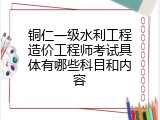 铜仁一级水利工程造价工程师考试具体有哪些科目和内容