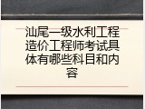汕尾一级水利工程造价工程师考试具体有哪些科目和内容