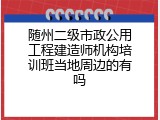 随州二级市政公用工程建造师机构培训班当地周边的有吗