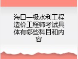 海口一级水利工程造价工程师考试具体有哪些科目和内容