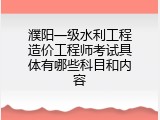 濮阳一级水利工程造价工程师考试具体有哪些科目和内容