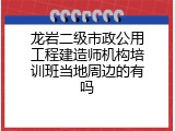 龙岩二级市政公用工程建造师机构培训班当地周边的有吗
