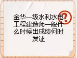 金华一级水利水电工程建造师一般什么时候出成绩何时发证