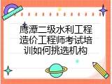 鹰潭二级水利工程造价工程师考试培训如何挑选机构