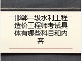 邯郸一级水利工程造价工程师考试具体有哪些科目和内容