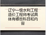 辽宁一级水利工程造价工程师考试具体有哪些科目和内容