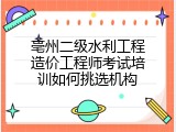 亳州二级水利工程造价工程师考试培训如何挑选机构