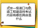 北京一级港口与航道工程建造师考试内容有哪些具体是什么