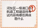 河东区一级港口与航道工程建造师考试内容有哪些具体是什么