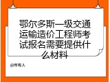 鄂尔多斯一级交通运输造价工程师考试报名需要提供什么材料