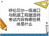 呼伦贝尔一级港口与航道工程建造师考试内容有哪些具体是什么
