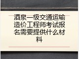酒泉一级交通运输造价工程师考试报名需要提供什么材料