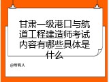 甘肃一级港口与航道工程建造师考试内容有哪些具体是什么