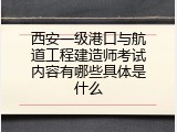 西安一级港口与航道工程建造师考试内容有哪些具体是什么