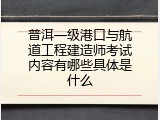 普洱一级港口与航道工程建造师考试内容有哪些具体是什么