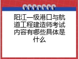 阳江一级港口与航道工程建造师考试内容有哪些具体是什么