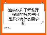 汕头水利工程监理工程师的报名费用是多少有什么要求呢