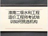 淮南二级水利工程造价工程师考试培训如何挑选机构