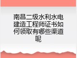 南昌二级水利水电建造工程师证书如何领取有哪些渠道呢