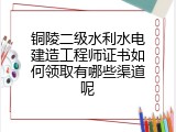 铜陵二级水利水电建造工程师证书如何领取有哪些渠道呢