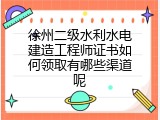 徐州二级水利水电建造工程师证书如何领取有哪些渠道呢