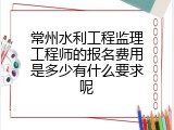 常州水利工程监理工程师的报名费用是多少有什么要求呢