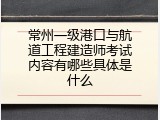 常州一级港口与航道工程建造师考试内容有哪些具体是什么