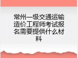 常州一级交通运输造价工程师考试报名需要提供什么材料