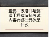 盘锦一级港口与航道工程建造师考试内容有哪些具体是什么