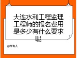 大连水利工程监理工程师的报名费用是多少有什么要求呢
