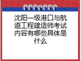 沈阳一级港口与航道工程建造师考试内容有哪些具体是什么