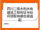 四川二级水利水电建造工程师证书如何领取有哪些渠道呢