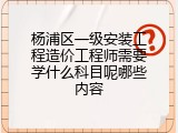 杨浦区一级安装工程造价工程师需要学什么科目呢哪些内容