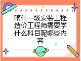 喀什一级安装工程造价工程师需要学什么科目呢哪些内容