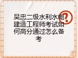 吴忠二级水利水电建造工程师考试如何高分通过怎么备考
