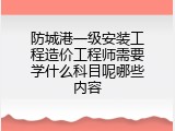 防城港一级安装工程造价工程师需要学什么科目呢哪些内容