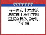 乌兰察布土木建筑总监理工程师在哪里报名具体报考时间介绍