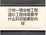 兰州一级安装工程造价工程师需要学什么科目呢哪些内容