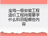 宝鸡一级安装工程造价工程师需要学什么科目呢哪些内容