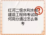 红河二级水利水电建造工程师考试如何高分通过怎么备考
