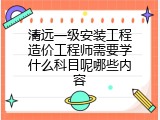 清远一级安装工程造价工程师需要学什么科目呢哪些内容