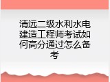 清远二级水利水电建造工程师考试如何高分通过怎么备考
