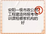 安阳一级市政公用工程建造师报考培训课程哪家机构的好