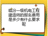 临汾一级机电工程建造师的报名费用是多少有什么要求呢