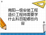 南阳一级安装工程造价工程师需要学什么科目呢哪些内容