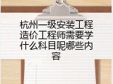 杭州一级安装工程造价工程师需要学什么科目呢哪些内容