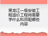 黑龙江一级安装工程造价工程师需要学什么科目呢哪些内容