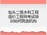 包头二级水利工程造价工程师考试培训如何挑选机构