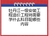 牡丹江一级安装工程造价工程师需要学什么科目呢哪些内容